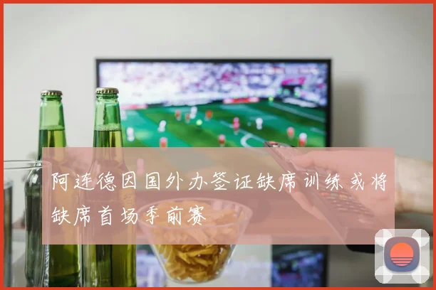 阿连德因国外办签证缺席训练或将缺席首场季前赛