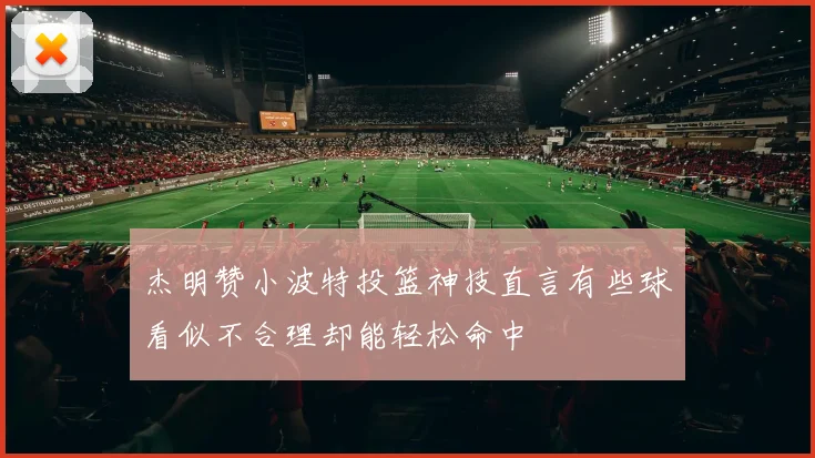 杰明赞小波特投篮神技直言有些球看似不合理却能轻松命中