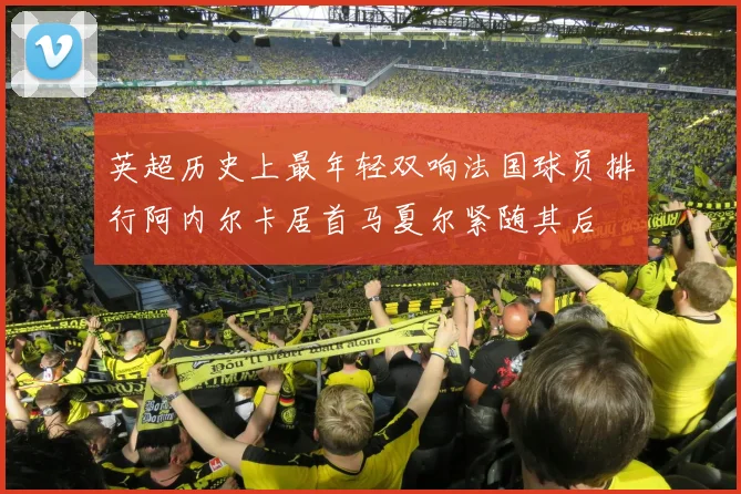 英超历史上最年轻双响法国球员排行阿内尔卡居首马夏尔紧随其后