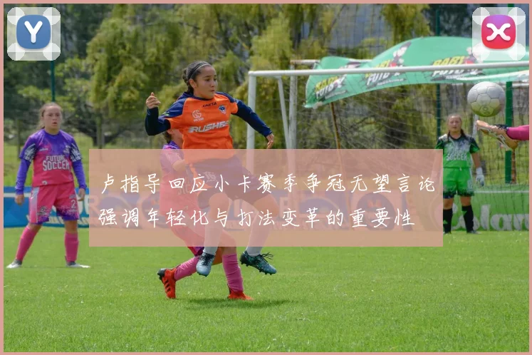 卢指导回应小卡赛季争冠无望言论强调年轻化与打法变革的重要性