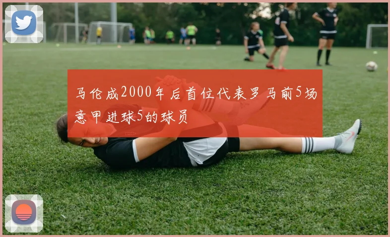 马伦成2000年后首位代表罗马前5场意甲进球5的球员