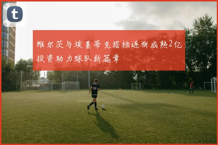 维尔茨与埃基蒂克搭档逐渐成熟2亿投资助力球队新篇章