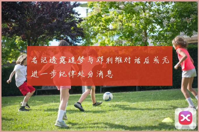 名记透露追梦与邓利维对话后或无进一步纪律处分消息