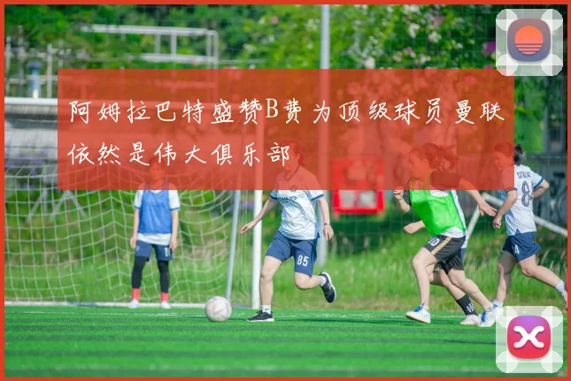 阿姆拉巴特盛赞B费为顶级球员曼联依然是伟大俱乐部