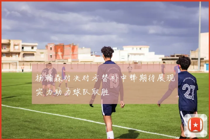 杨瀚森对决对方替补中锋期待展现实力助力球队取胜