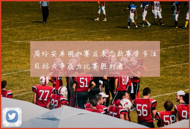 周玲安库明加赛后表态新赛季专注目标力争成为比赛胜利者