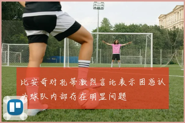 比安奇对孔蒂激烈言论表示困惑认为球队内部存在明显问题