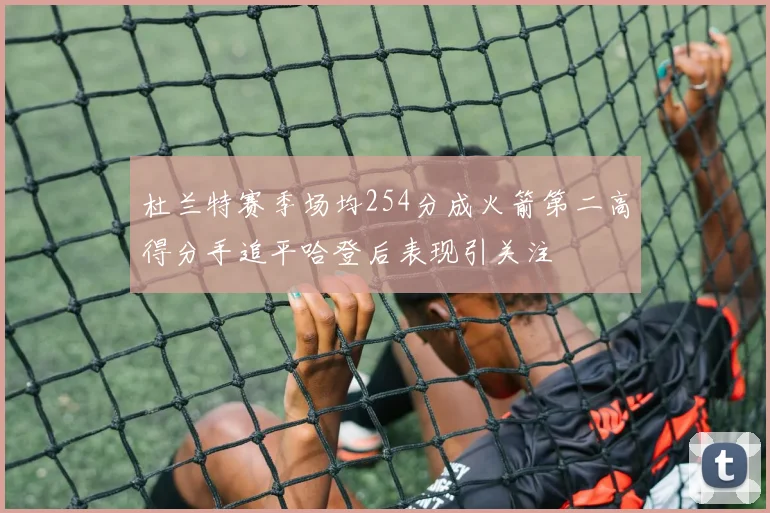 杜兰特赛季场均254分成火箭第二高得分手追平哈登后表现引关注