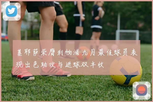 基耶萨荣膺利物浦九月最佳球员表现出色助攻与进球双丰收