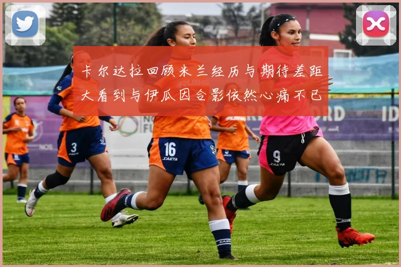 卡尔达拉回顾米兰经历与期待差距大看到与伊瓜因合影依然心痛不已