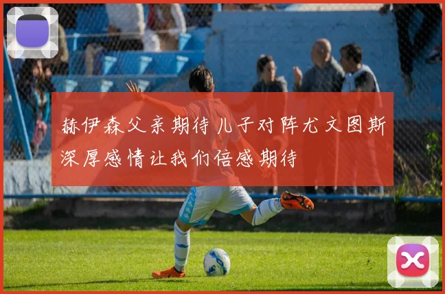 赫伊森父亲期待儿子对阵尤文图斯深厚感情让我们倍感期待