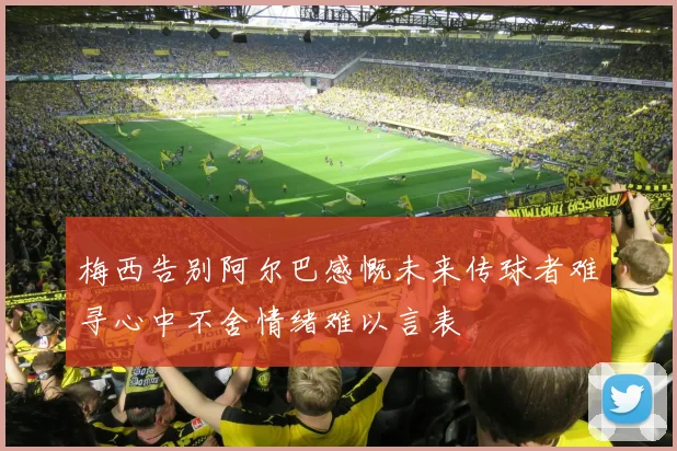 梅西告别阿尔巴感慨未来传球者难寻心中不舍情绪难以言表