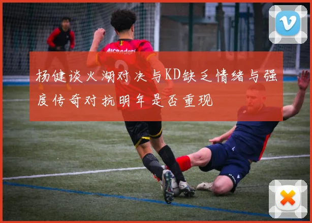 杨健谈火湖对决与KD缺乏情绪与强度传奇对抗明年是否重现