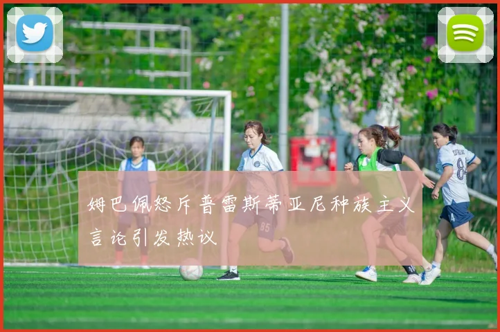 姆巴佩怒斥普雷斯蒂亚尼种族主义言论引发热议