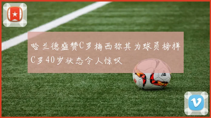 哈兰德盛赞C罗梅西称其为球员榜样C罗40岁状态令人惊叹