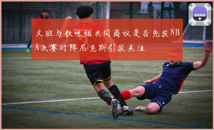 文班与教练组共同商议是否先发NBA决赛对阵尼克斯引发关注