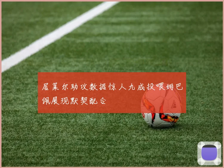 居莱尔助攻数据惊人九成投喂姆巴佩展现默契配合