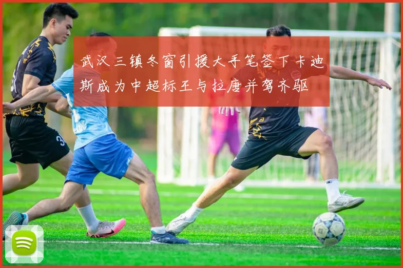 武汉三镇冬窗引援大手笔签下卡迪斯成为中超标王与拉唐并驾齐驱