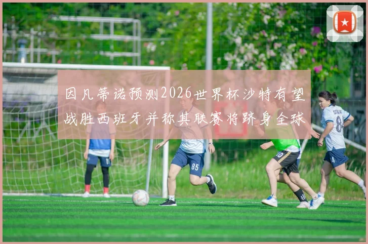 因凡蒂诺预测2026世界杯沙特有望战胜西班牙并称其联赛将跻身全球前三
