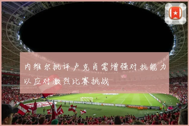 内维尔批评卢克肖需增强对抗能力以应对激烈比赛挑战