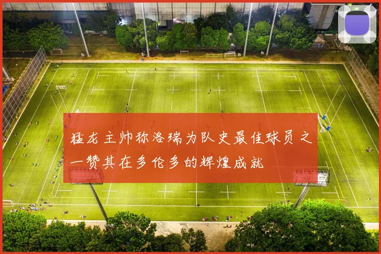 猛龙主帅称洛瑞为队史最佳球员之一赞其在多伦多的辉煌成就