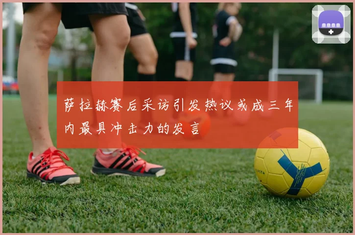 萨拉赫赛后采访引发热议或成三年内最具冲击力的发言