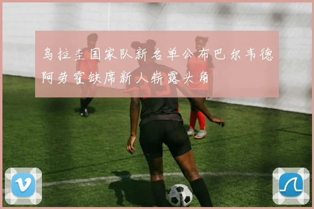 乌拉圭国家队新名单公布巴尔韦德阿劳霍缺席新人崭露头角