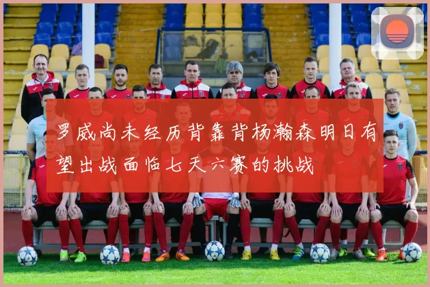 罗威尚未经历背靠背杨瀚森明日有望出战面临七天六赛的挑战