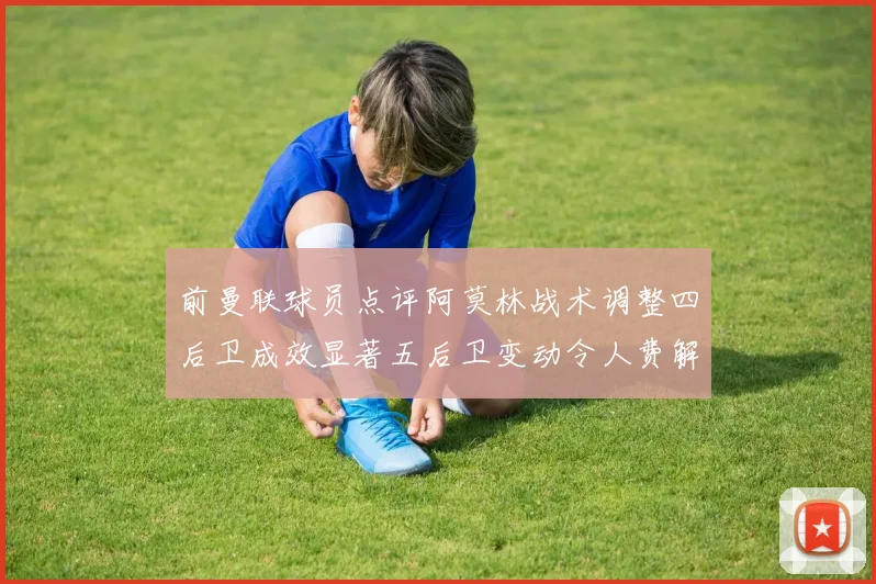 前曼联球员点评阿莫林战术调整四后卫成效显著五后卫变动令人费解