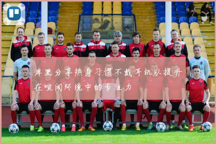 库里分享热身习惯不戴耳机以提升在喧闹环境中的专注力