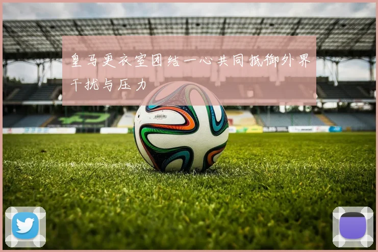 皇马更衣室团结一心共同抵御外界干扰与压力