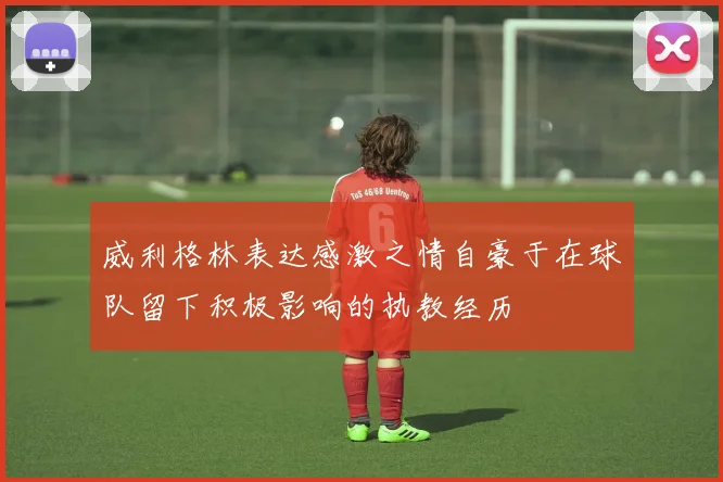 威利格林表达感激之情自豪于在球队留下积极影响的执教经历
