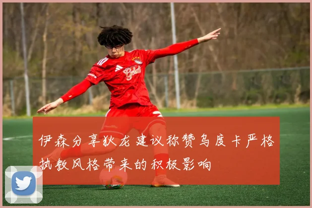 伊森分享狄龙建议称赞乌度卡严格执教风格带来的积极影响