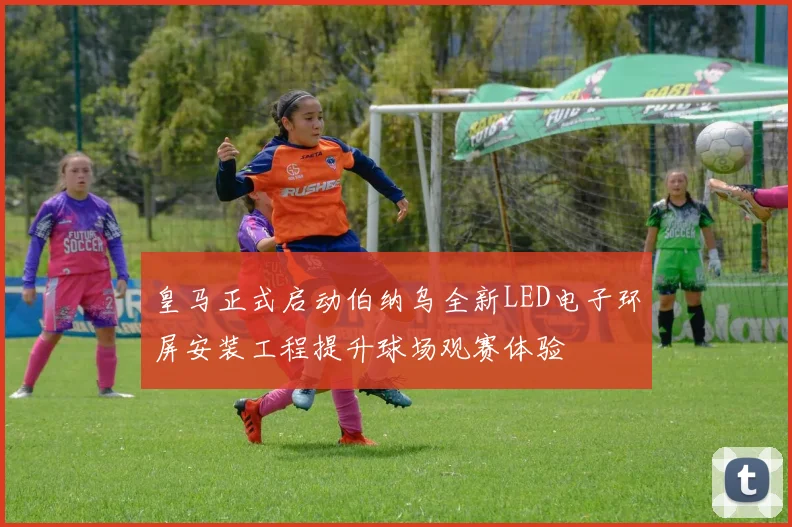 皇马正式启动伯纳乌全新LED电子环屏安装工程提升球场观赛体验